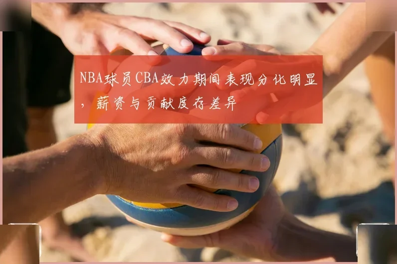 NBA球员CBA效力期间表现分化明显,薪资与贡献度存差异